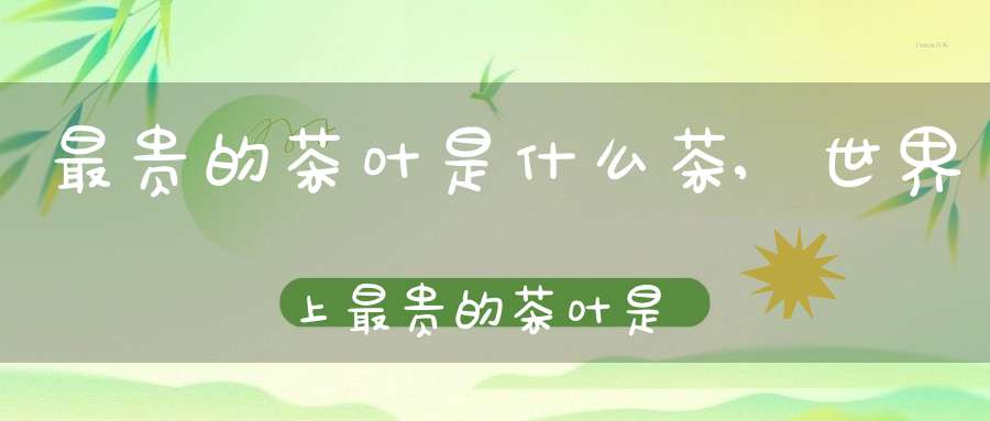 最贵的茶叶是什么茶,世界上最贵的茶叶是什么