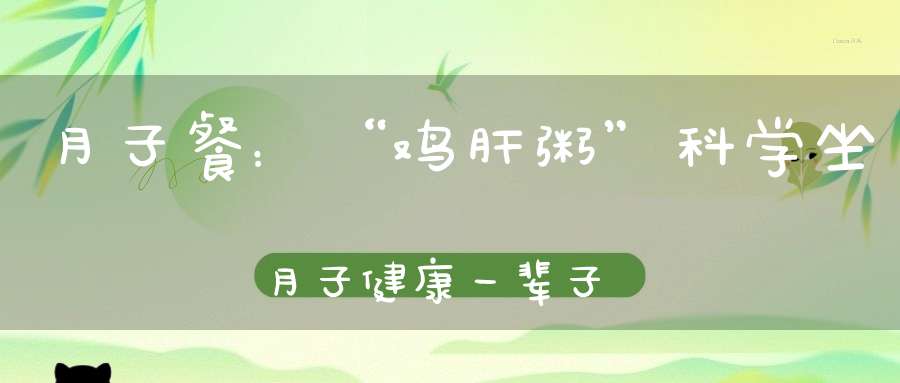 月子餐：“鸡肝粥”科学坐月子健康一辈子，让新妈妈不在“膘”升