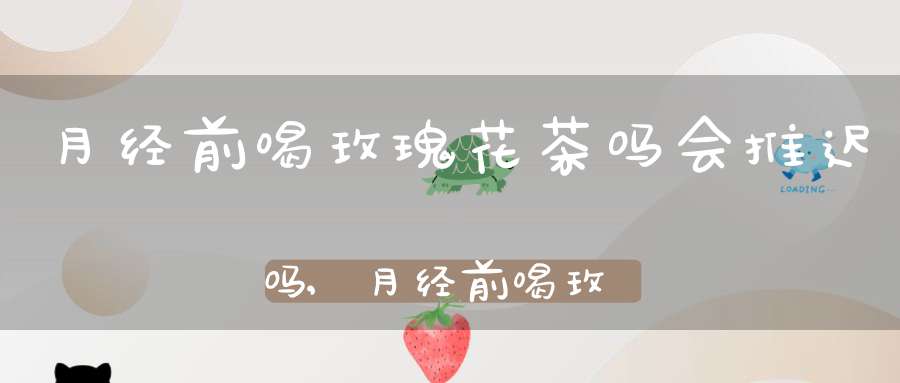 月经前喝玫瑰花茶吗会推迟吗,月经前喝玫瑰花茶的功效与作用