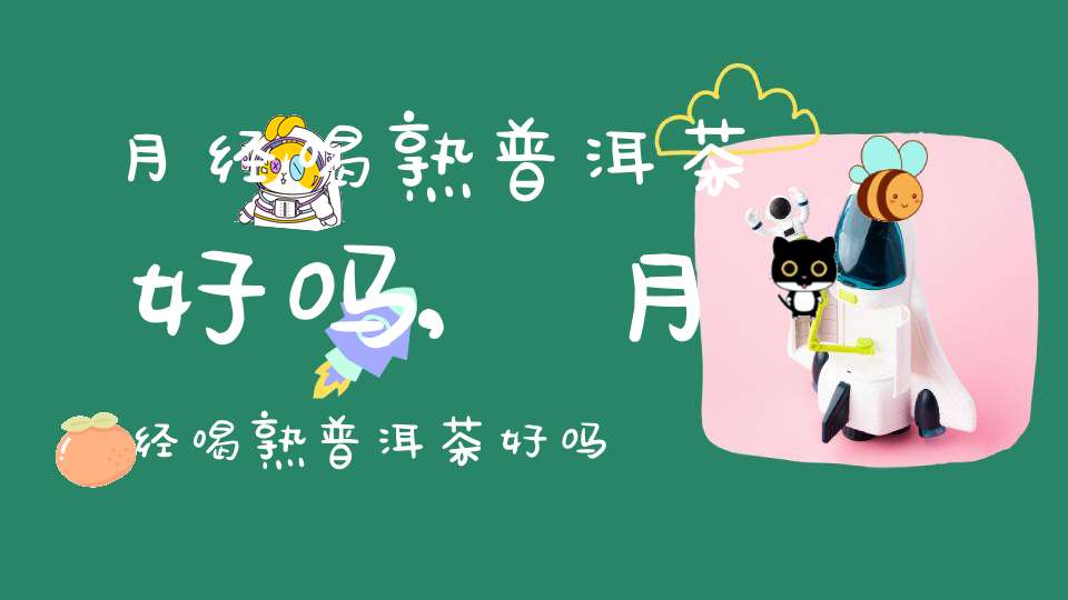 月经喝熟普洱茶好吗,月经喝熟普洱茶好吗女生