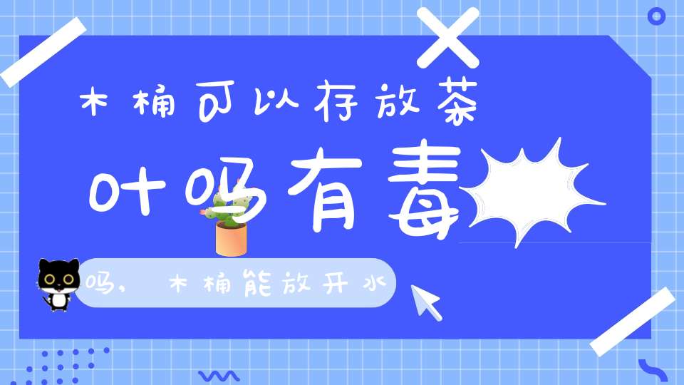 木桶可以存放茶叶吗有毒吗,木桶能放开水吗