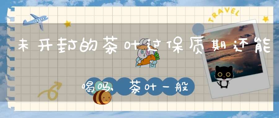 未开封的茶叶过保质期还能喝吗,茶叶一般保质期多久
