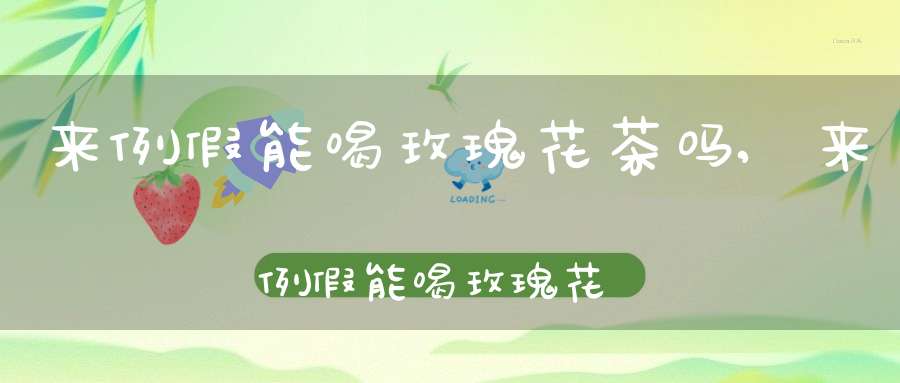 来例假能喝玫瑰花茶吗,来例假能喝玫瑰花茶喝