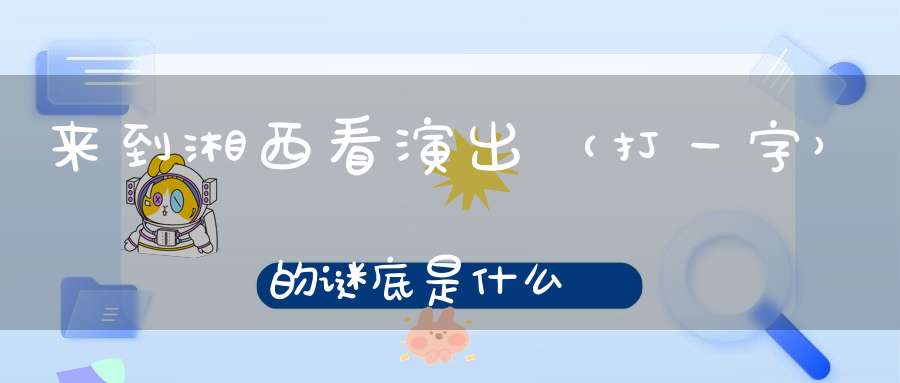 来到湘西看演出 （打一字）的谜底是什么?