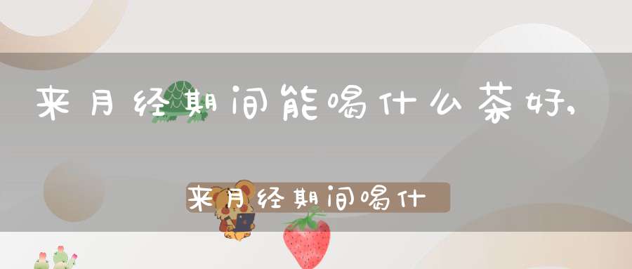 来月经期间能喝什么茶好,来月经期间喝什么茶水好