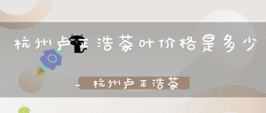 杭州卢正浩茶叶价格是多少_杭州卢正浩茶庄