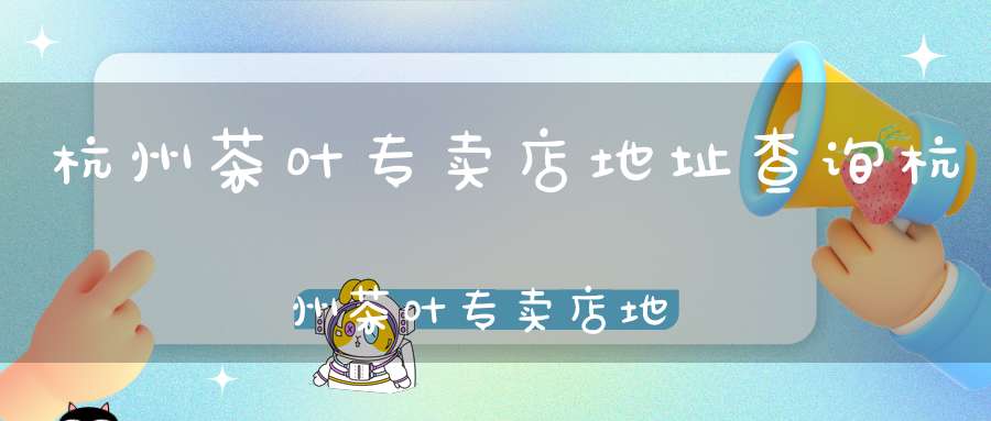 杭州茶叶专卖店地址查询杭州茶叶专卖店地址在哪里