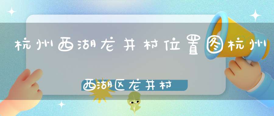 杭州西湖龙井村位置图杭州西湖区龙井村