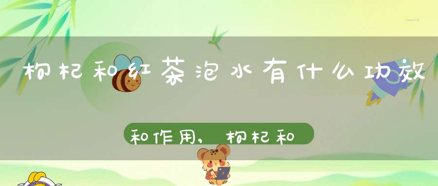 枸杞和红茶泡水有什么功效和作用,枸杞和红茶泡水有什么功效呢