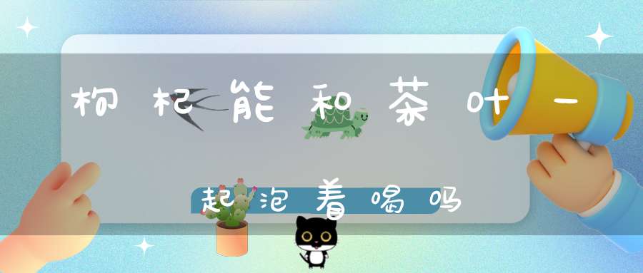 枸杞能和茶叶一起泡着喝吗