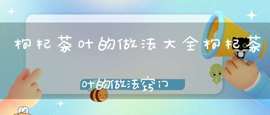 枸杞茶叶的做法大全枸杞茶叶的做法窍门