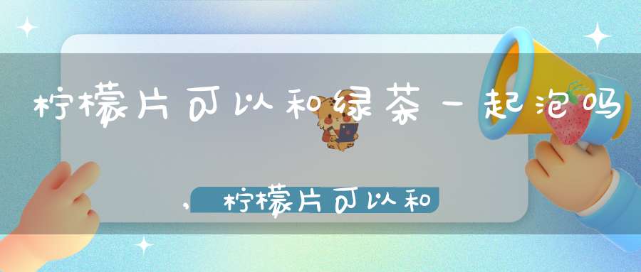 柠檬片可以和绿茶一起泡吗,柠檬片可以和绿茶一起泡水喝吗