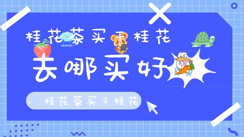 桂花茶买干桂花去哪买好,桂花茶买干桂花去哪买比较好