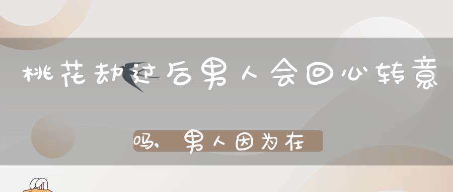 桃花劫过后男人会回心转意吗,男人因为在俩人相处中使他感觉到累而变心，分手后他会回心转意吗？会怀念过去么？