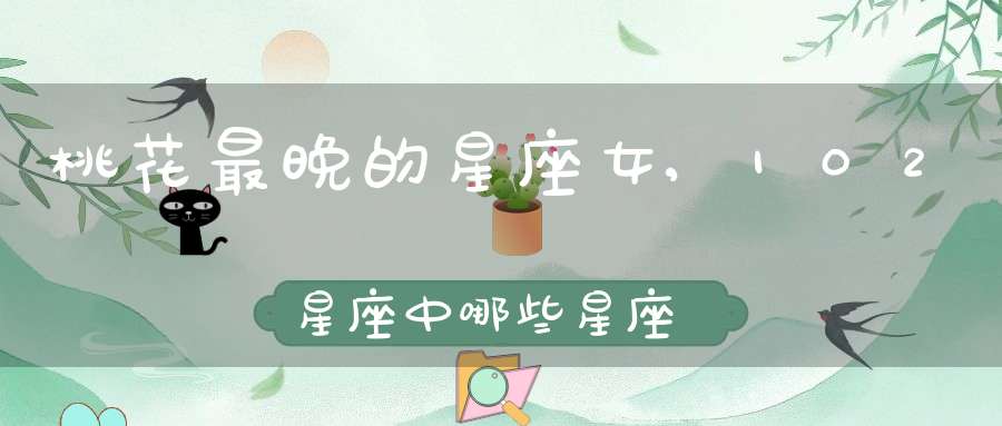 桃花最晚的星座女,102星座中哪些星座女生桃花最旺