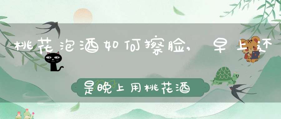 桃花泡酒如何擦脸,早上还是晚上用桃花酒洗脸更好,怎么用法?
