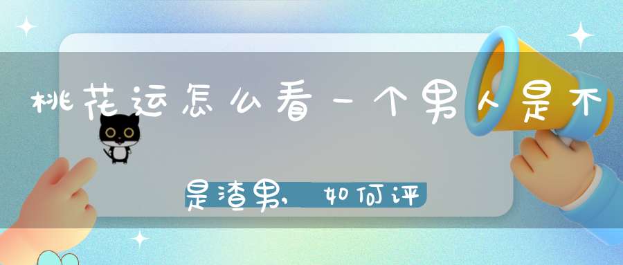 桃花运怎么看一个男人是不是渣男,如何评判一个男生是否为渣男