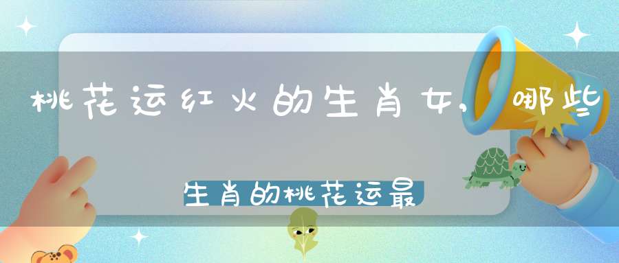 桃花运红火的生肖女,哪些生肖的桃花运最好