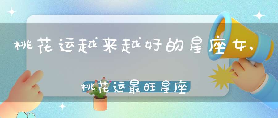 桃花运越来越好的星座女,桃花运最旺星座