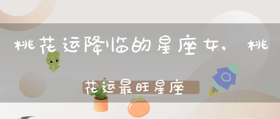 桃花运降临的星座女,桃花运最旺星座