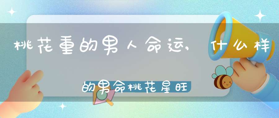 桃花重的男人命运,什么样的男命桃花星旺？(详解 与桃花有关的八字命运)