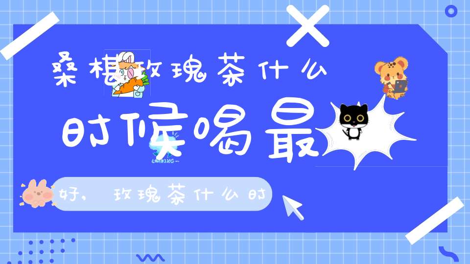 桑椹玫瑰茶什么时候喝最好,玫瑰茶什么时候喝最好?