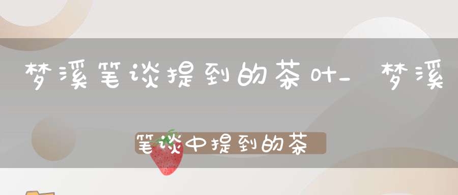 梦溪笔谈提到的茶叶_梦溪笔谈中提到的茶名是什么