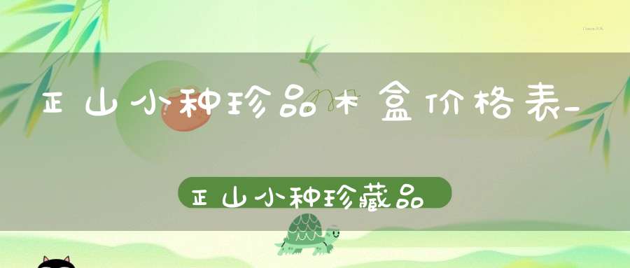正山小种珍品木盒价格表_正山小种珍藏品的价格