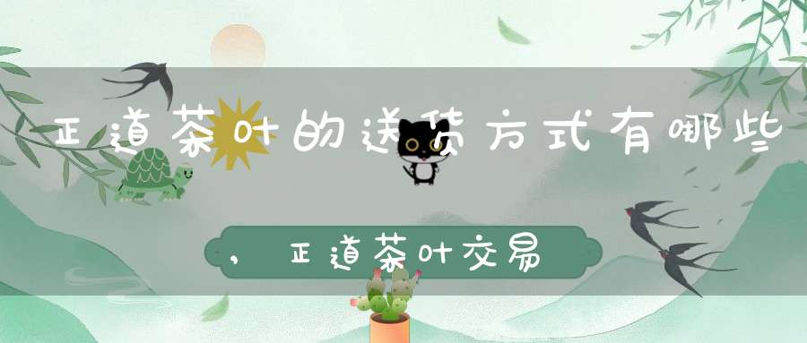 正道茶叶的送货方式有哪些,正道茶叶交易中心