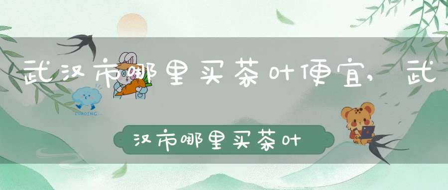 武汉市哪里买茶叶便宜,武汉市哪里买茶叶好