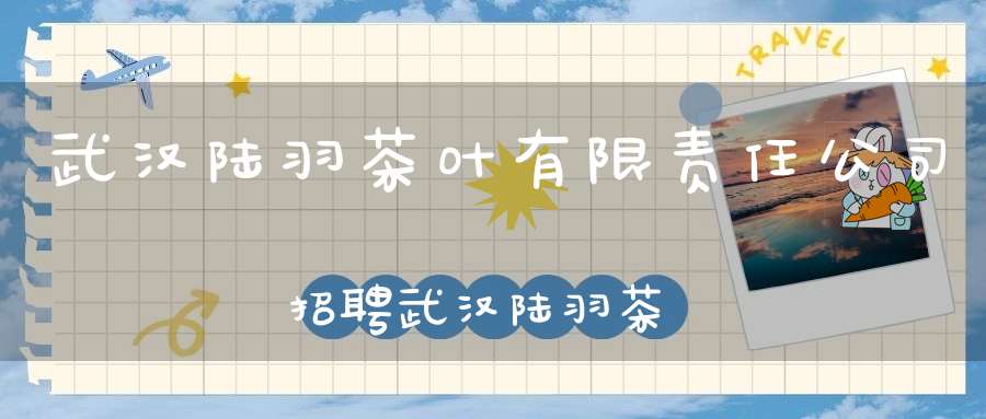 武汉陆羽茶叶有限责任公司招聘武汉陆羽茶叶交易中心有限公司