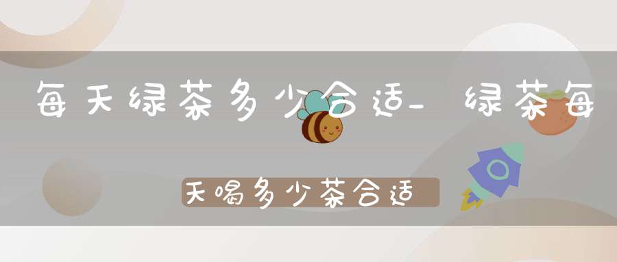 每天绿茶多少合适_绿茶每天喝多少茶合适