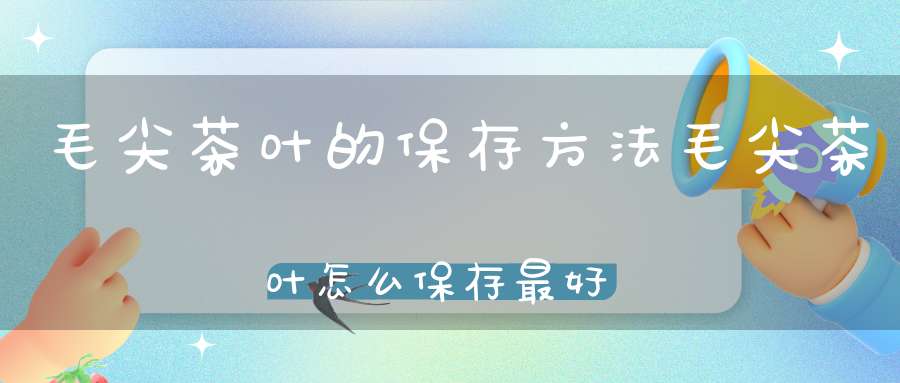 毛尖茶叶的保存方法毛尖茶叶怎么保存最好