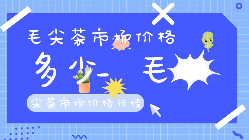 毛尖茶市场价格多少_毛尖茶市场价格行情