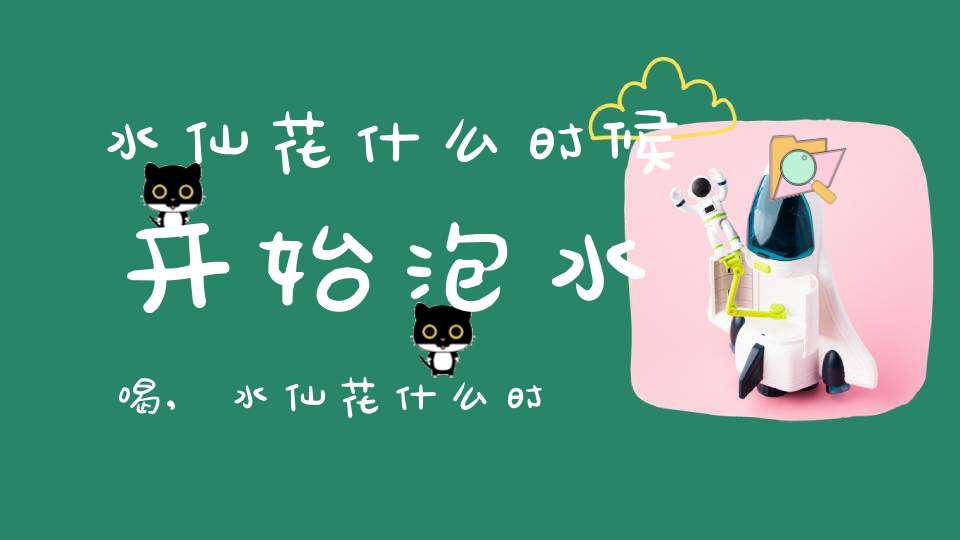 水仙花什么时候开始泡水喝,水仙花什么时候开始泡水