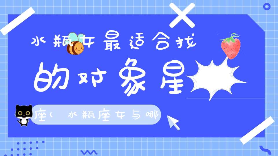 水瓶女最适合找的对象星座(水瓶座女与哪个星座在一起最般配呢？)