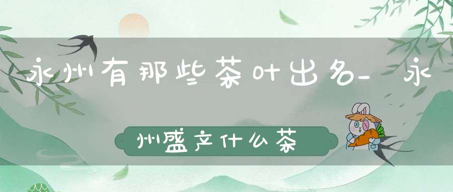 永州有那些茶叶出名_永州盛产什么茶