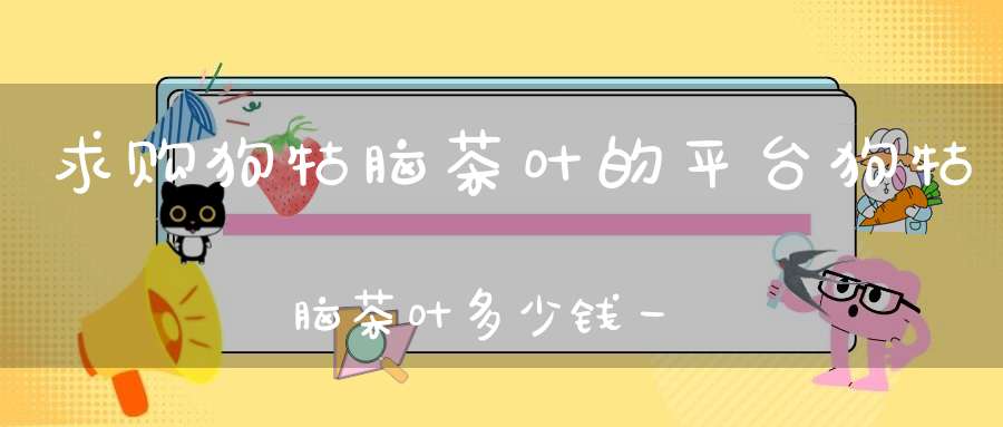 求购狗牯脑茶叶的平台狗牯脑茶叶多少钱一斤最贵的