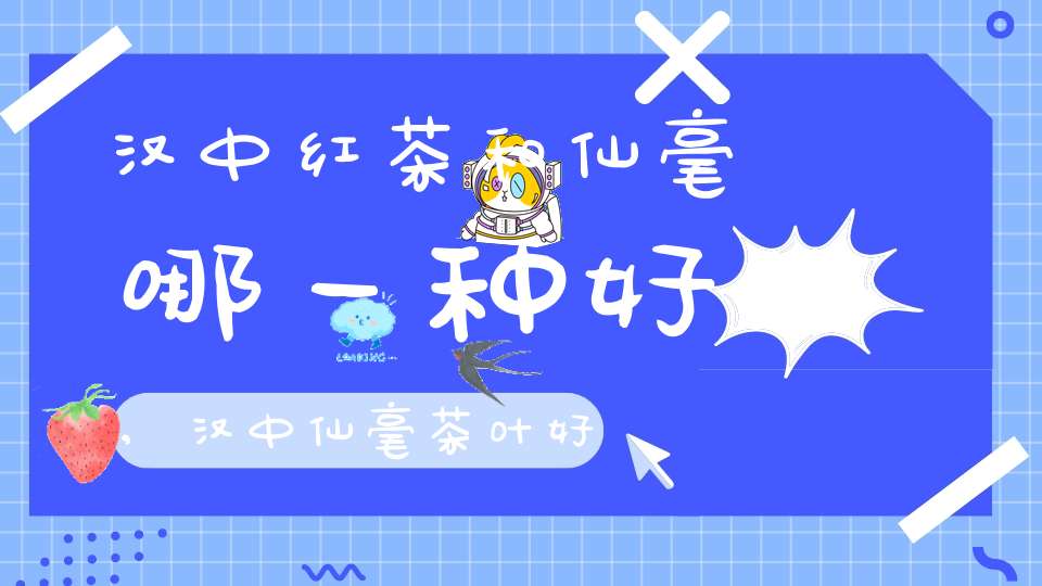 汉中红茶和仙毫哪一种好,汉中仙毫茶叶好不好