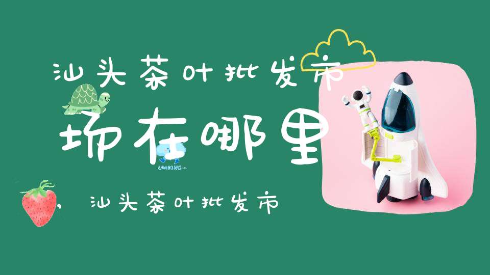 汕头茶叶批发市场在哪里,汕头茶叶批发市场在哪里进货