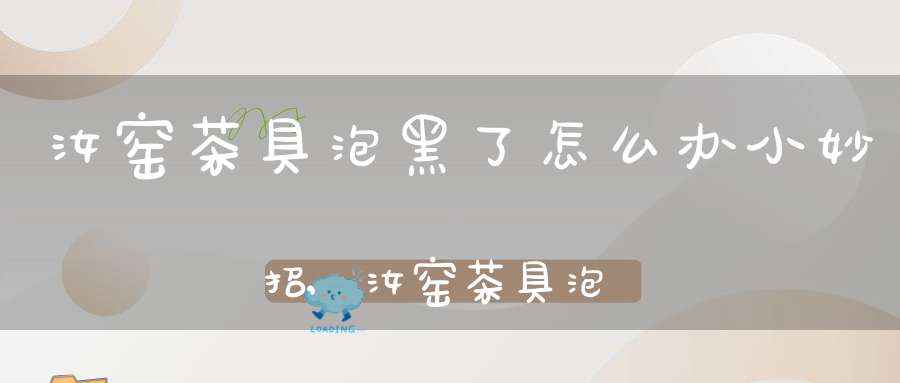 汝窑茶具泡黑了怎么办小妙招,汝窑茶具泡黑了怎么办能洗掉吗