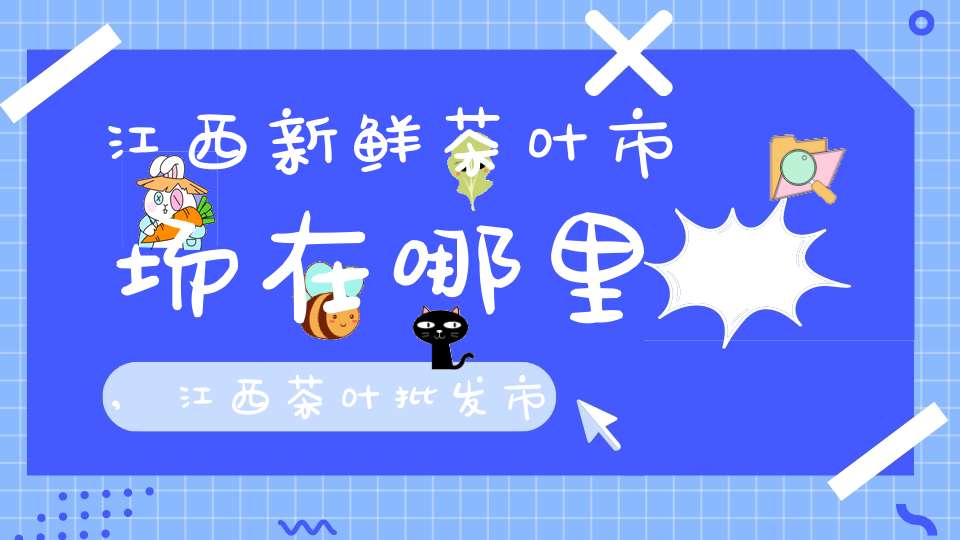 江西新鲜茶叶市场在哪里,江西茶叶批发市场在哪里