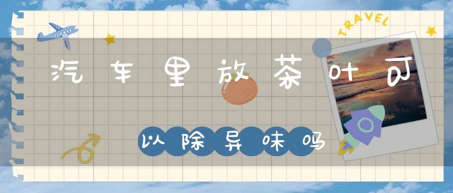 汽车里放茶叶可以除异味吗