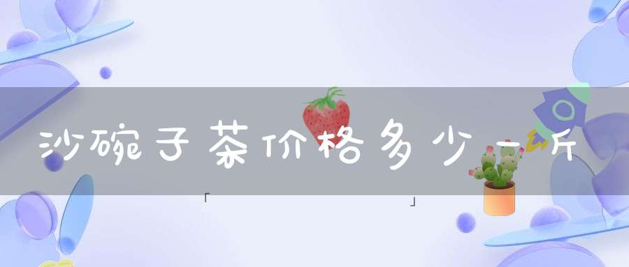 沙碗子茶价格多少一斤