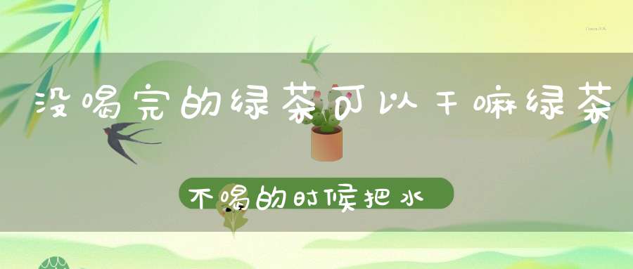 没喝完的绿茶可以干嘛绿茶不喝的时候把水倒干