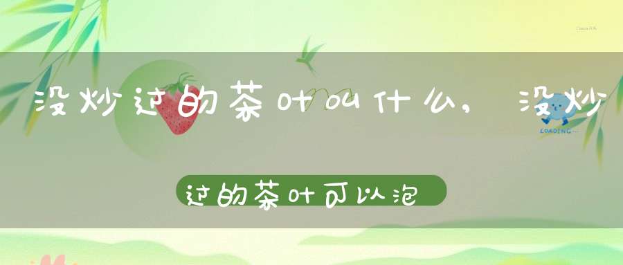没炒过的茶叶叫什么,没炒过的茶叶可以泡茶喝吗?