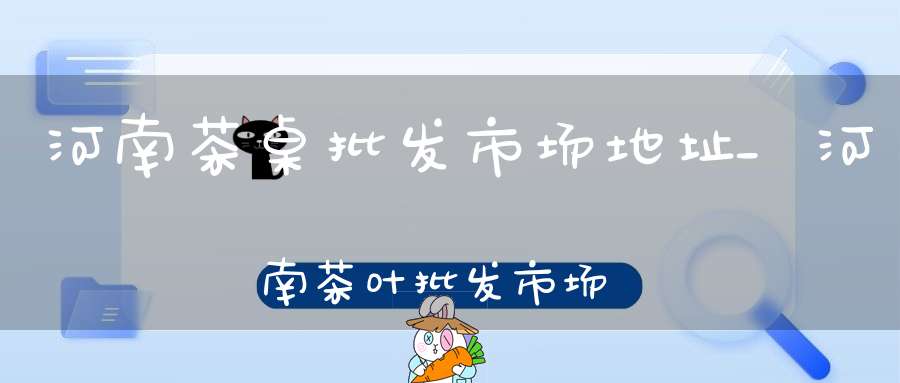 河南茶桌批发市场地址_河南茶叶批发市场在哪里