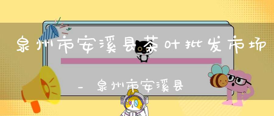 泉州市安溪县茶叶批发市场_泉州市安溪县茶叶市场地址
