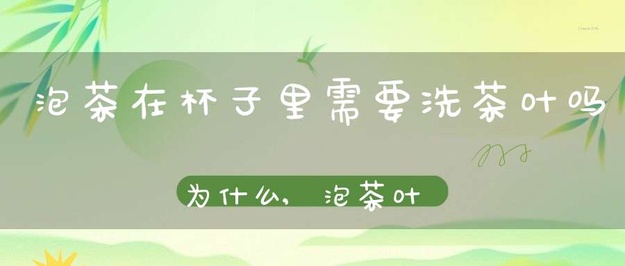 泡茶在杯子里需要洗茶叶吗为什么,泡茶叶的杯子需要清洗吗