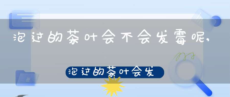 泡过的茶叶会不会发霉呢,泡过的茶叶会发霉吗